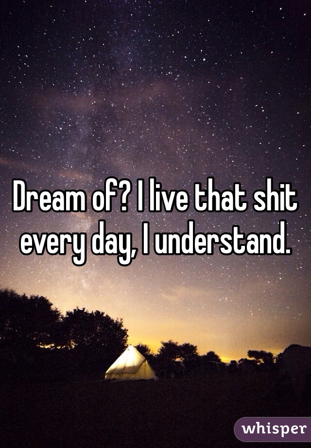 Dream of? I live that shit every day, I understand.