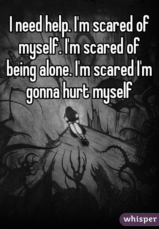 I need help. I'm scared of myself. I'm scared of being alone. I'm scared I'm gonna hurt myself