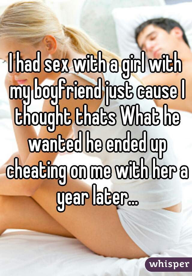 I had sex with a girl with my boyfriend just cause I thought thats What he wanted he ended up cheating on me with her a year later...