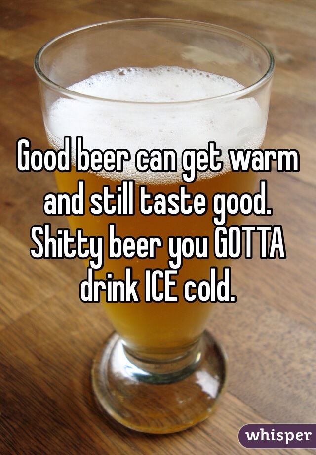 Good beer can get warm and still taste good. Shitty beer you GOTTA drink ICE cold. 