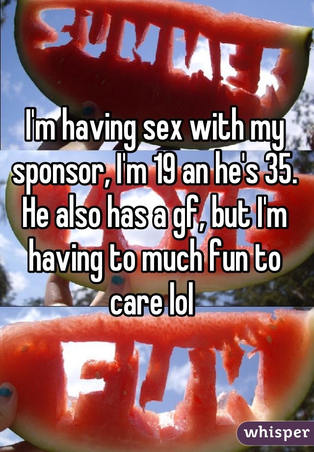 I'm having sex with my sponsor, I'm 19 an he's 35. He also has a gf, but I'm having to much fun to care lol 