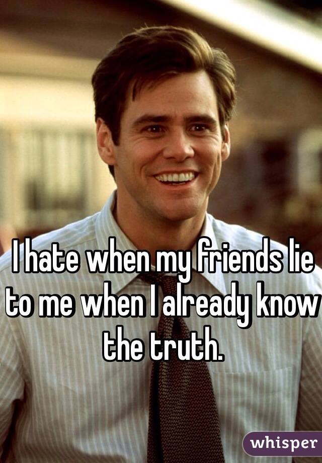 I hate when my friends lie to me when I already know the truth. 