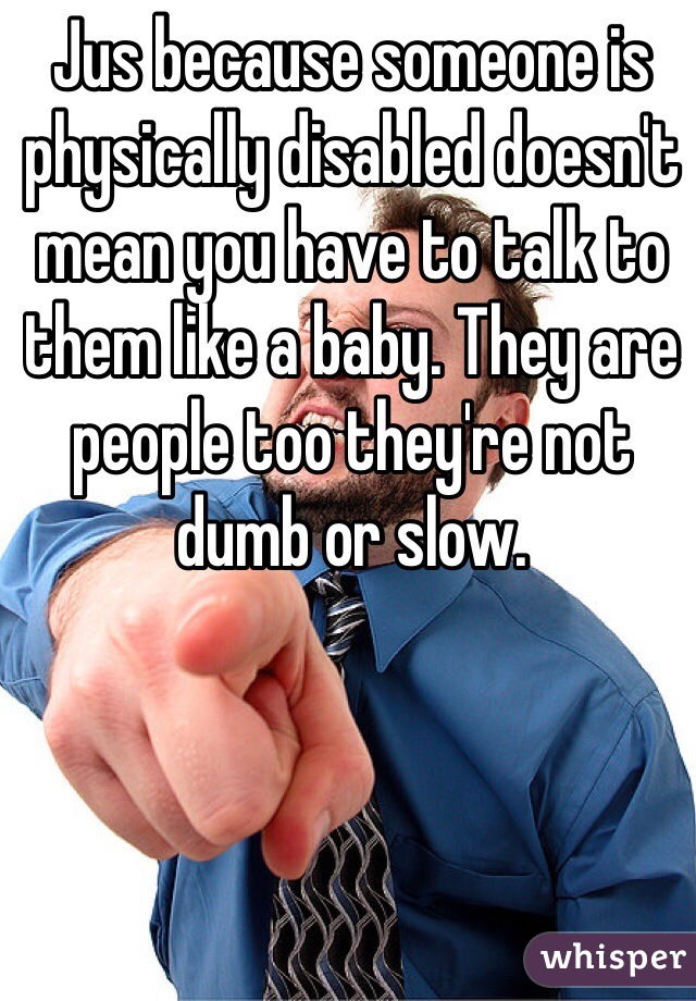 Jus because someone is physically disabled doesn't mean you have to talk to them like a baby. They are people too they're not dumb or slow.