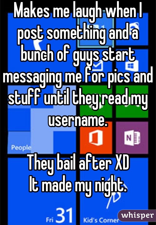Makes me laugh when I post something and a bunch of guys start messaging me for pics and stuff until they read my username. 

They bail after XD 
It made my night.
