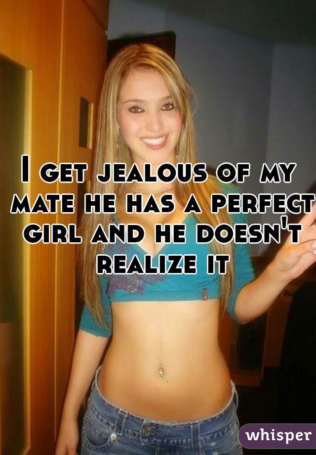 I get jealous of my mate he has a perfect girl and he doesn't realize it