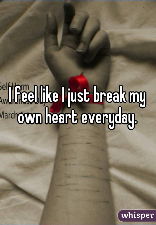 I feel like I just break my own heart everyday. 
