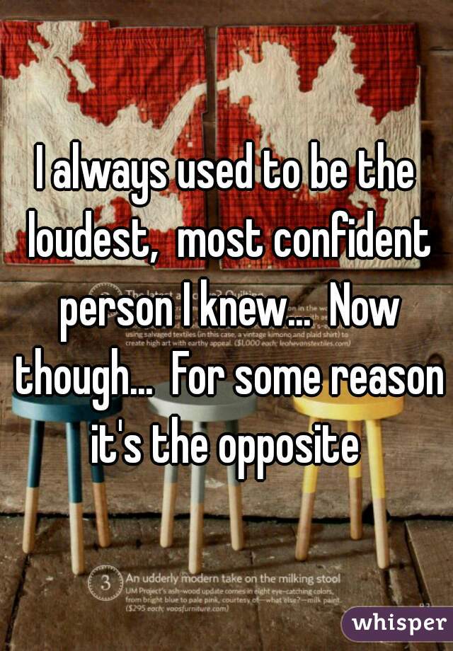 I always used to be the loudest,  most confident person I knew...  Now though...  For some reason it's the opposite 
