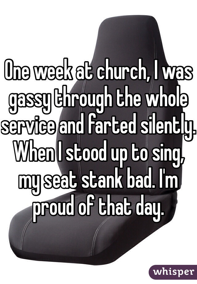 One week at church, I was gassy through the whole service and farted silently. When I stood up to sing, my seat stank bad. I'm proud of that day.