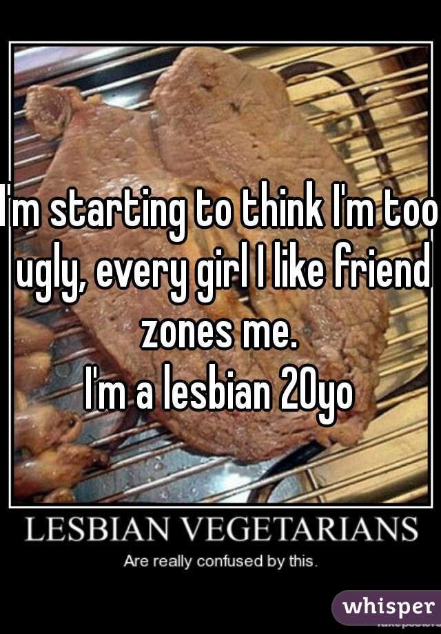 I'm starting to think I'm too ugly, every girl I like friend zones me. 
I'm a lesbian 20yo