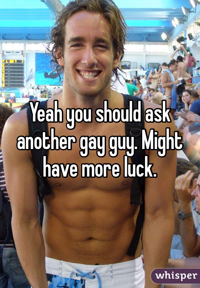 Yeah you should ask another gay guy. Might have more luck. 