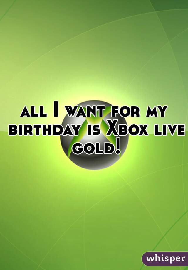 all I want for my birthday is Xbox live gold!