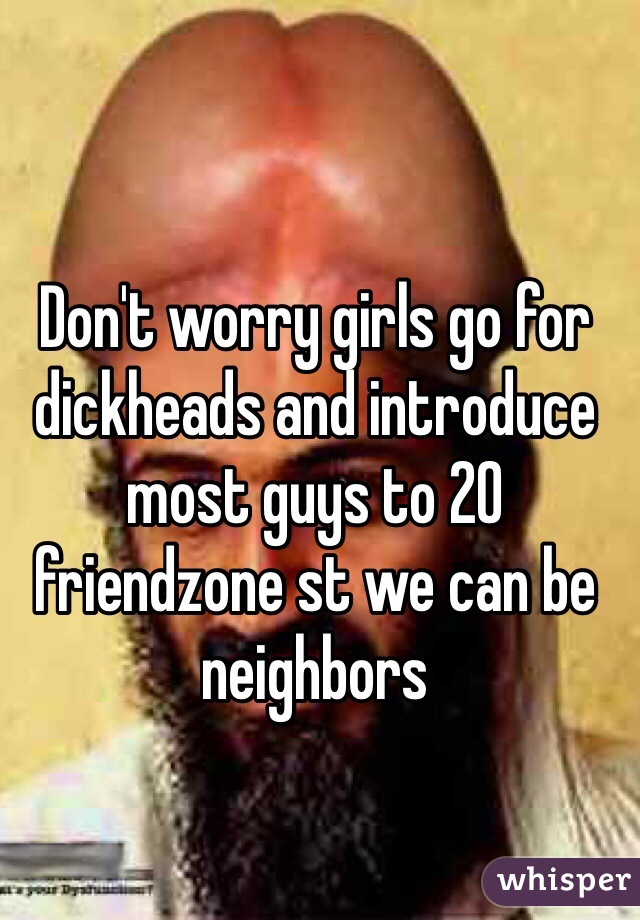 Don't worry girls go for dickheads and introduce most guys to 20 friendzone st we can be neighbors 
