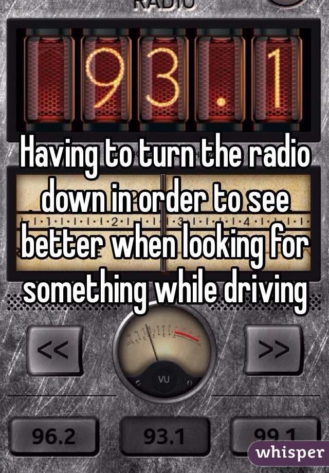 Having to turn the radio down in order to see better when looking for something while driving