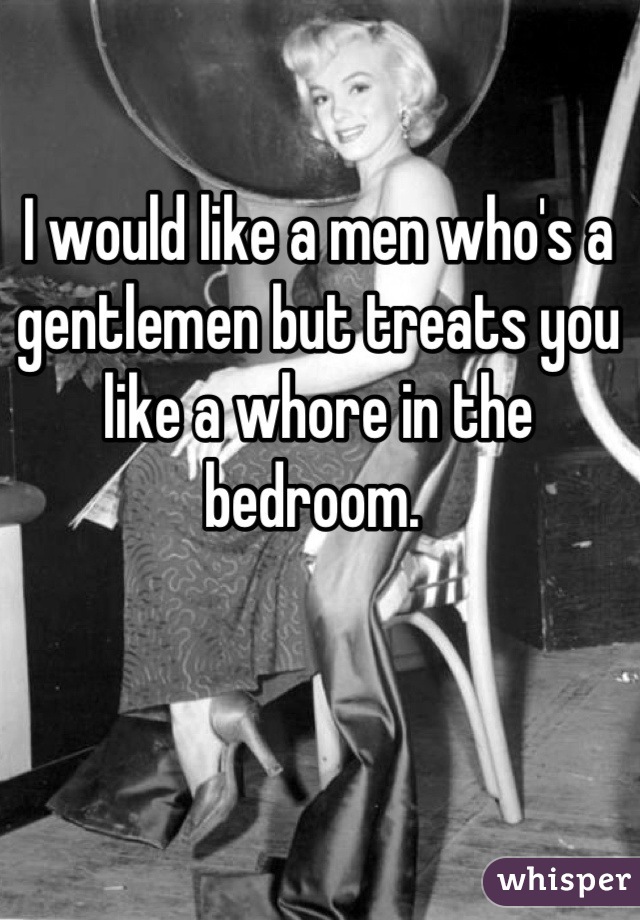 I would like a men who's a gentlemen but treats you like a whore in the bedroom. 