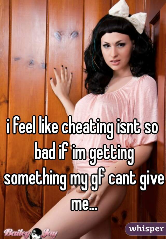 i feel like cheating isnt so bad if im getting something my gf cant give me...