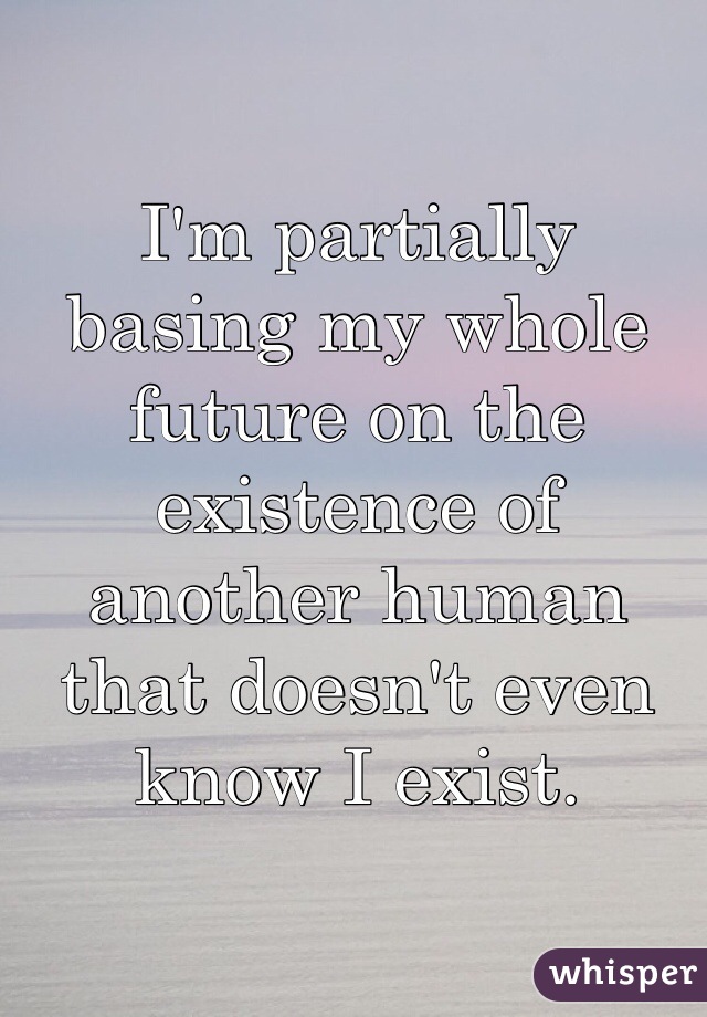 I'm partially basing my whole future on the existence of another human that doesn't even know I exist. 