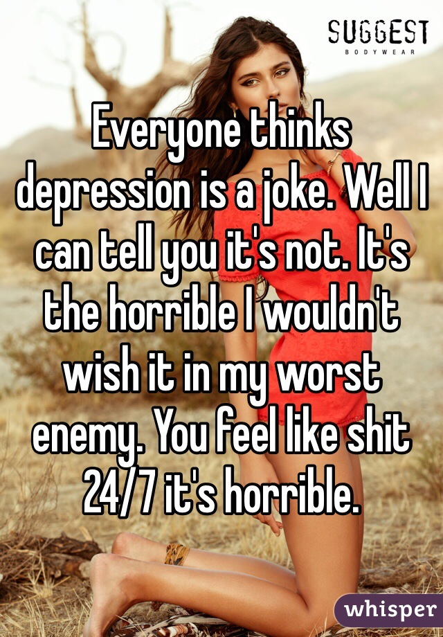 Everyone thinks depression is a joke. Well I can tell you it's not. It's the horrible I wouldn't wish it in my worst enemy. You feel like shit 24/7 it's horrible. 