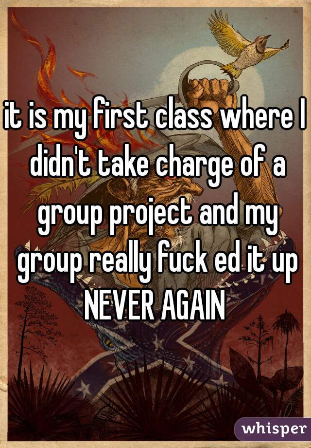 it is my first class where I didn't take charge of a group project and my group really fuck ed it up
NEVER AGAIN