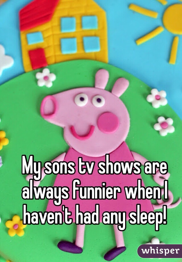 My sons tv shows are always funnier when I haven't had any sleep! 