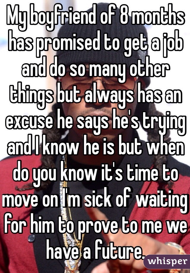 My boyfriend of 8 months has promised to get a job and do so many other things but always has an excuse he says he's trying and I know he is but when do you know it's time to move on I'm sick of waiting for him to prove to me we have a future.