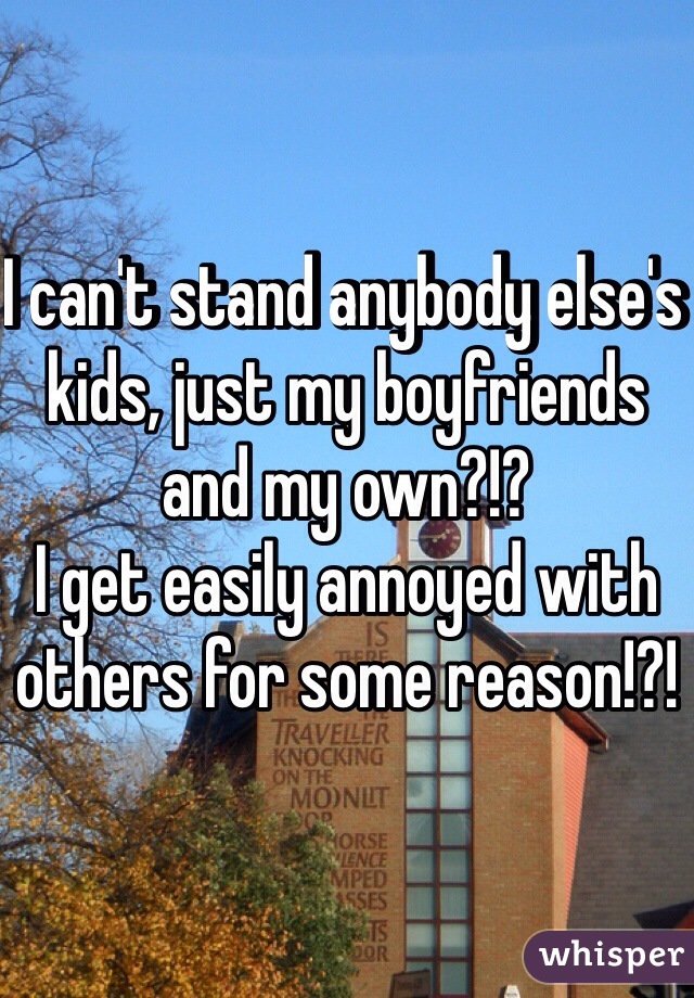 I can't stand anybody else's kids, just my boyfriends and my own?!? 
I get easily annoyed with others for some reason!?! 