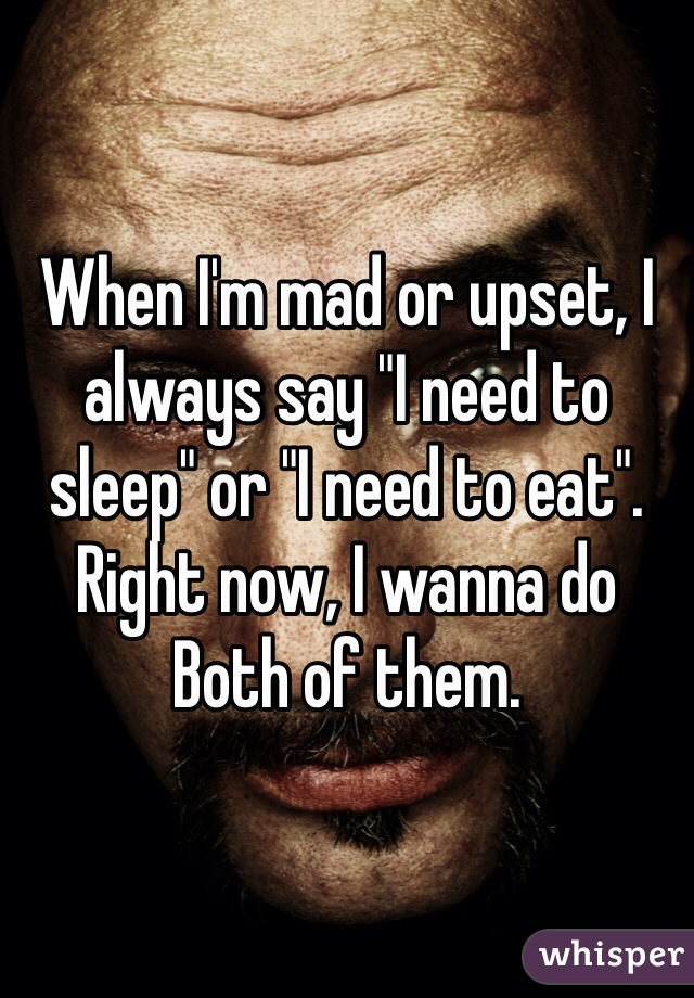When I'm mad or upset, I always say "I need to sleep" or "I need to eat". Right now, I wanna do Both of them.