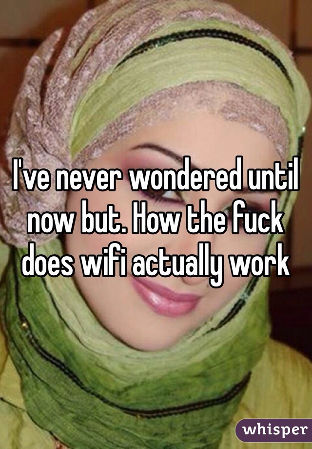 I've never wondered until now but. How the fuck does wifi actually work