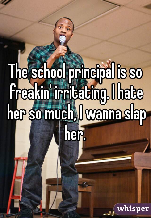 The school principal is so freakin' irritating. I hate her so much, I wanna slap her. 