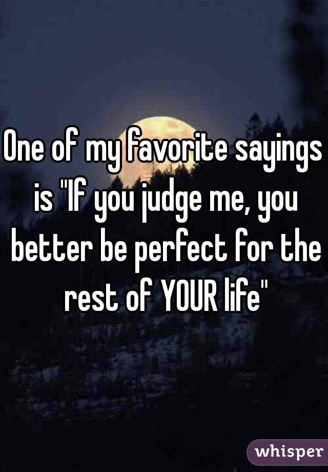 One of my favorite sayings is "If you judge me, you better be perfect for the rest of YOUR life"