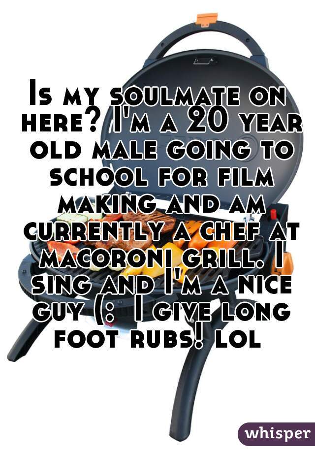 Is my soulmate on here? I'm a 20 year old male going to school for film making and am currently a chef at macoroni grill. I sing and I'm a nice guy (:  I give long foot rubs! lol 
