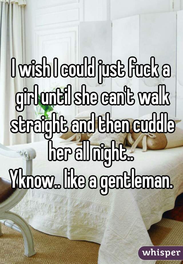I wish I could just fuck a girl until she can't walk straight and then cuddle her all night.. 
Yknow.. like a gentleman.
