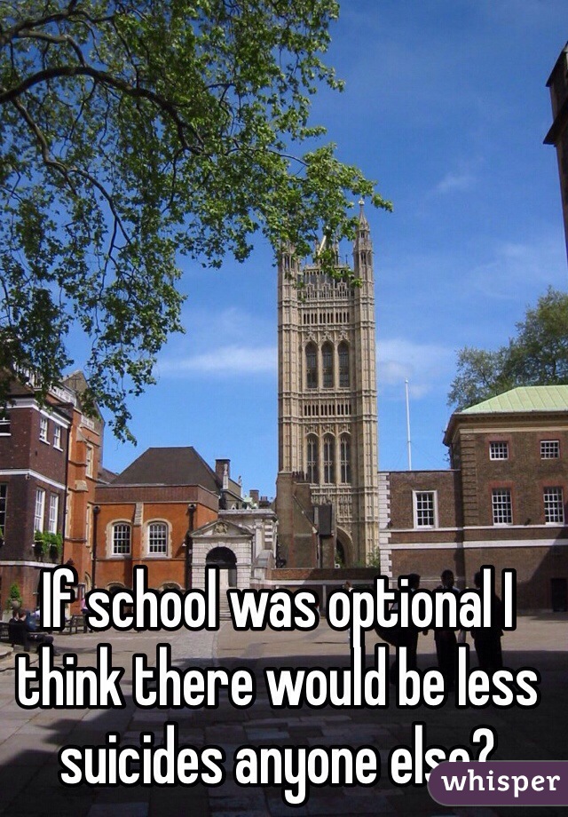 If school was optional I think there would be less suicides anyone else?