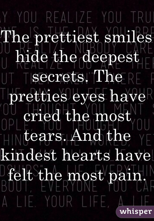 The prettiest smiles hide the deepest secrets. The pretties eyes have cried the most tears. And the kindest hearts have felt the most pain. 