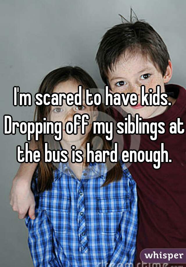 I'm scared to have kids. Dropping off my siblings at the bus is hard enough.