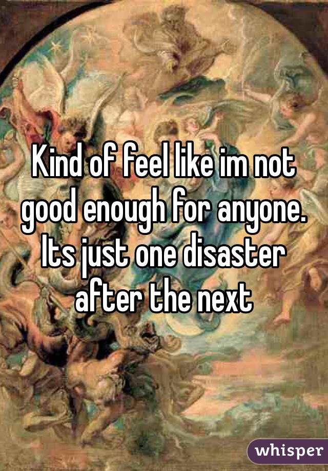 Kind of feel like im not good enough for anyone.  Its just one disaster after the next