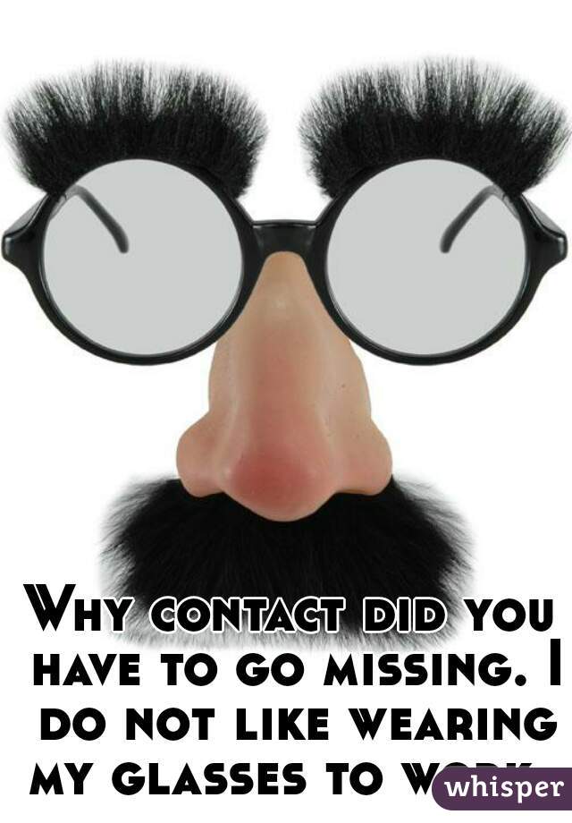 Why contact did you have to go missing. I do not like wearing my glasses to work. 