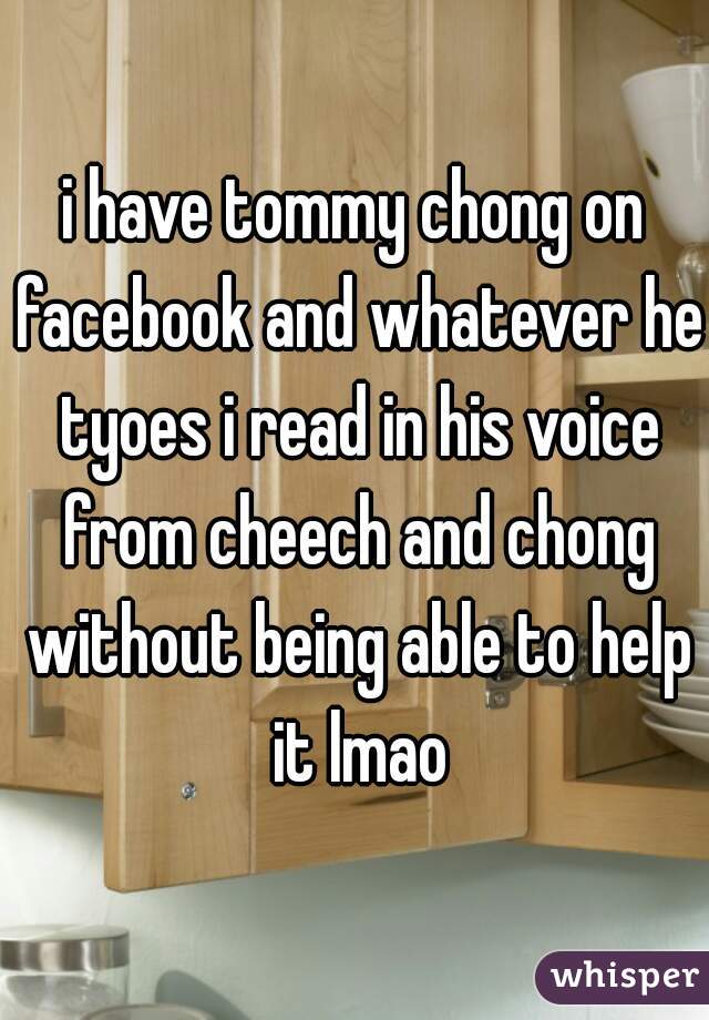 i have tommy chong on facebook and whatever he tyoes i read in his voice from cheech and chong without being able to help it lmao