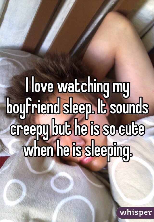 I love watching my boyfriend sleep. It sounds creepy but he is so cute when he is sleeping. 