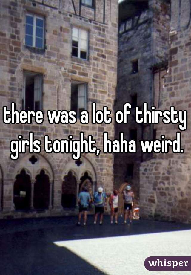 there was a lot of thirsty girls tonight, haha weird.