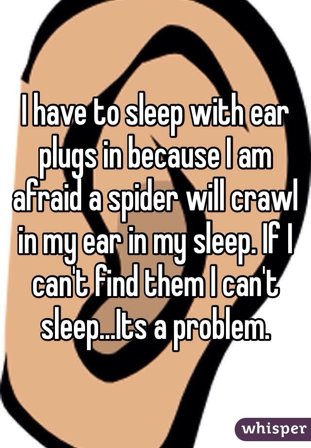 I have to sleep with ear plugs in because I am afraid a spider will crawl in my ear in my sleep. If I can't find them I can't sleep…Its a problem.
