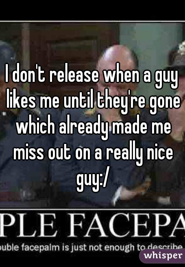 I don't release when a guy likes me until they're gone which already made me miss out on a really nice guy:/