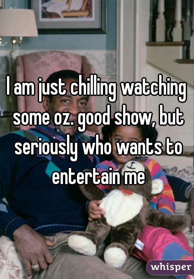 I am just chilling watching some oz. good show, but seriously who wants to entertain me
