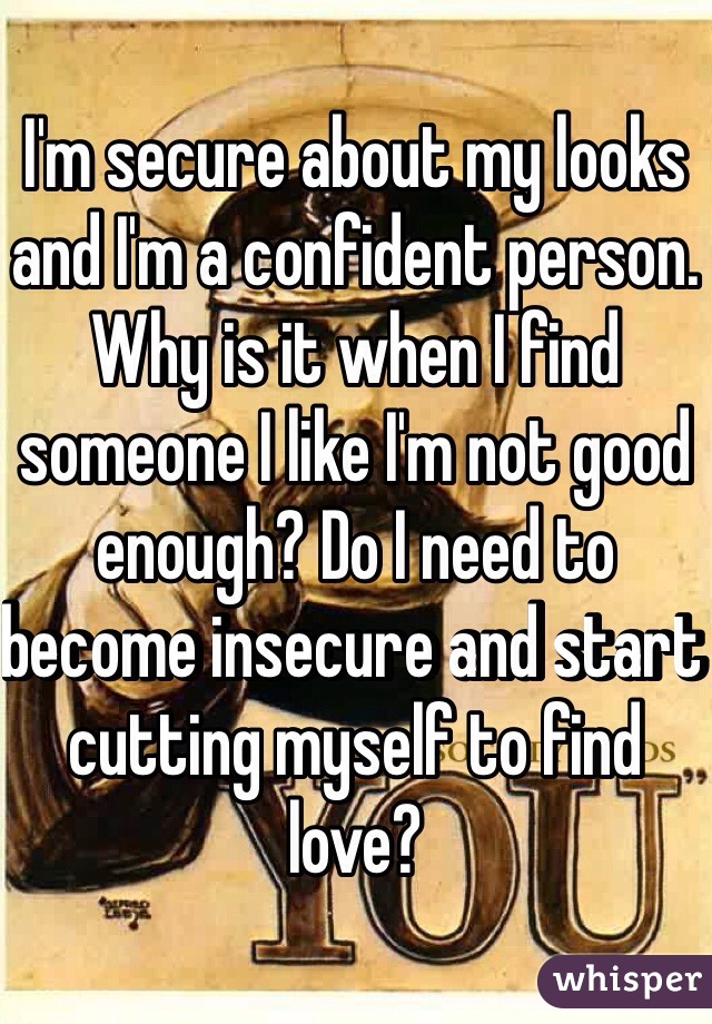 I'm secure about my looks and I'm a confident person. Why is it when I find someone I like I'm not good enough? Do I need to become insecure and start cutting myself to find love?