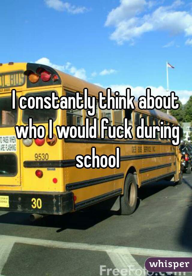 I constantly think about who I would fuck during school