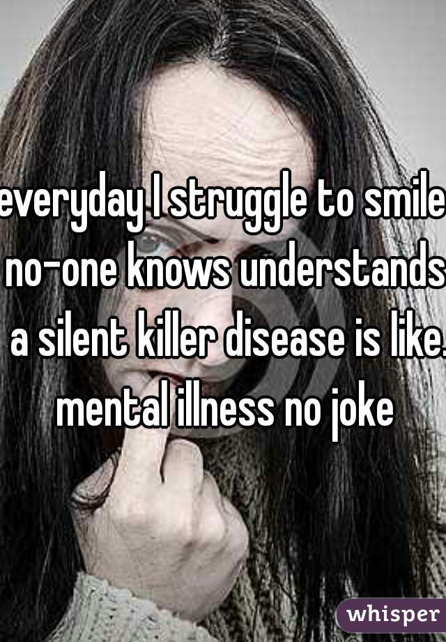 everyday I struggle to smile no-one knows understands  a silent killer disease is like. mental illness no joke