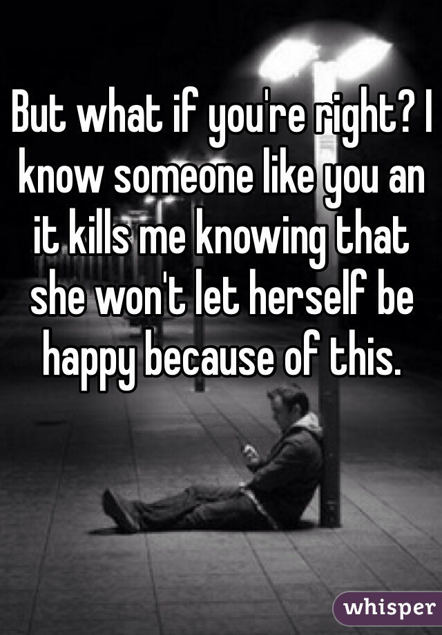 But what if you're right? I know someone like you an it kills me knowing that she won't let herself be happy because of this.