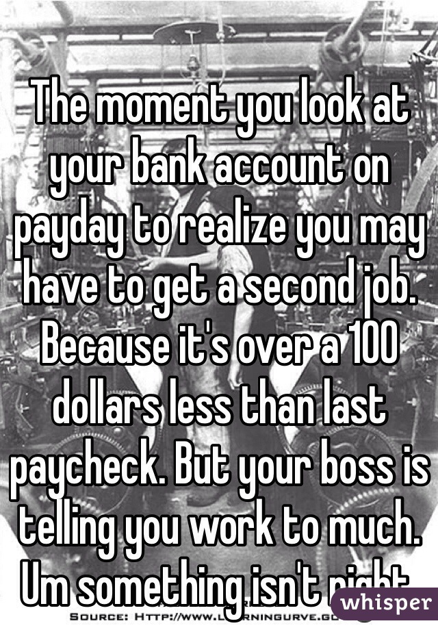 The moment you look at your bank account on payday to realize you may have to get a second job. Because it's over a 100 dollars less than last paycheck. But your boss is telling you work to much. Um something isn't right. 