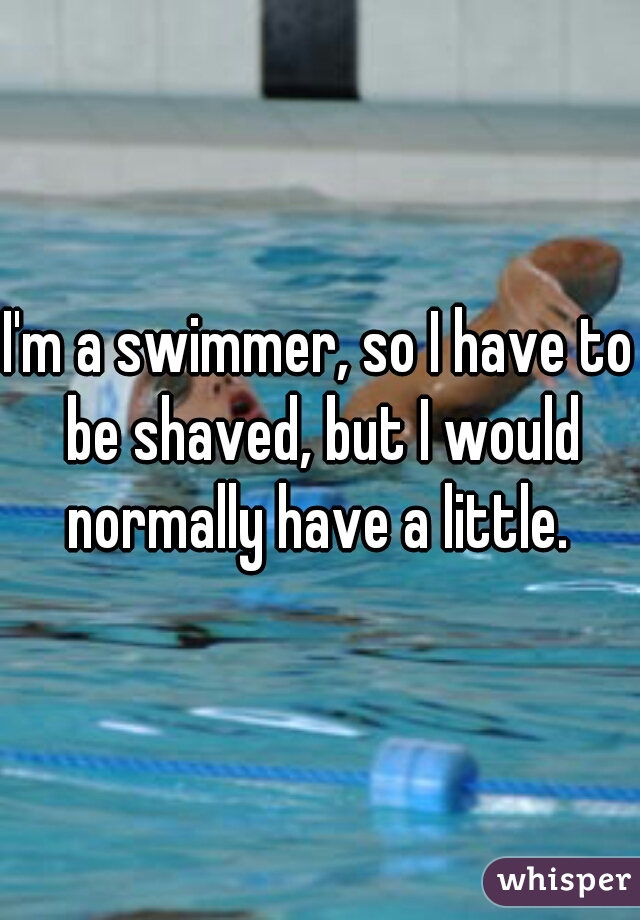 I'm a swimmer, so I have to be shaved, but I would normally have a little. 