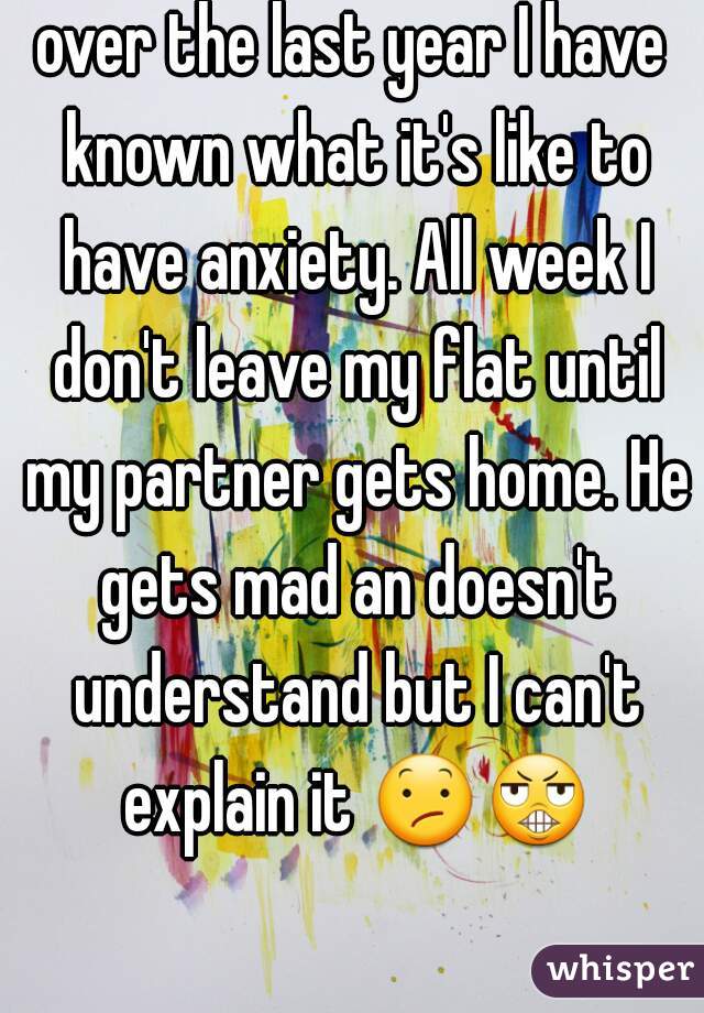 over the last year I have known what it's like to have anxiety. All week I don't leave my flat until my partner gets home. He gets mad an doesn't understand but I can't explain it 😕😬  