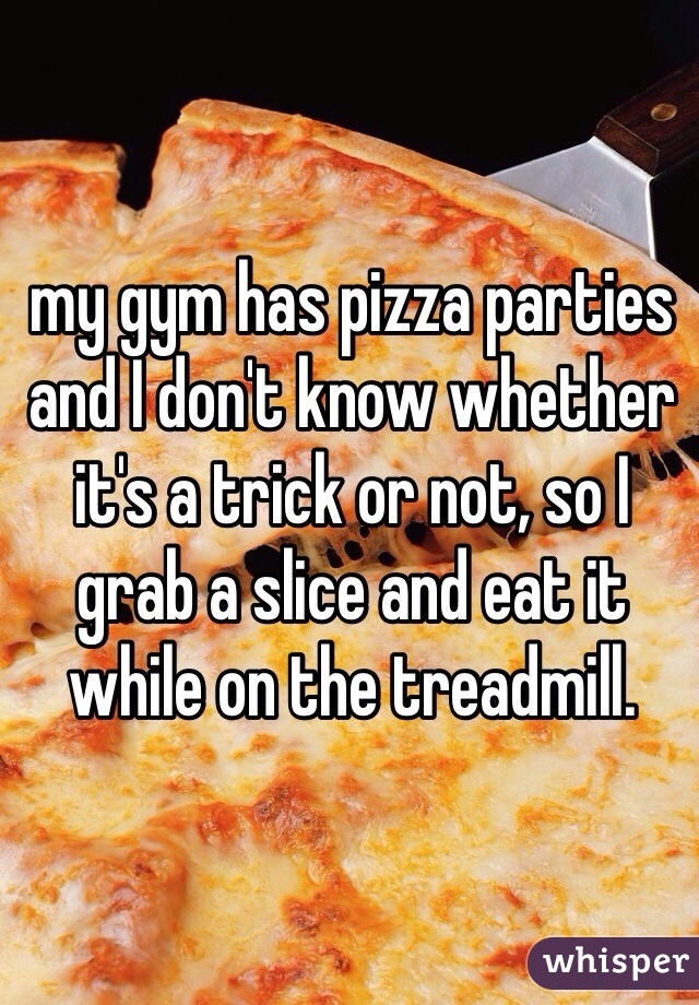 my gym has pizza parties and I don't know whether it's a trick or not, so I grab a slice and eat it while on the treadmill. 